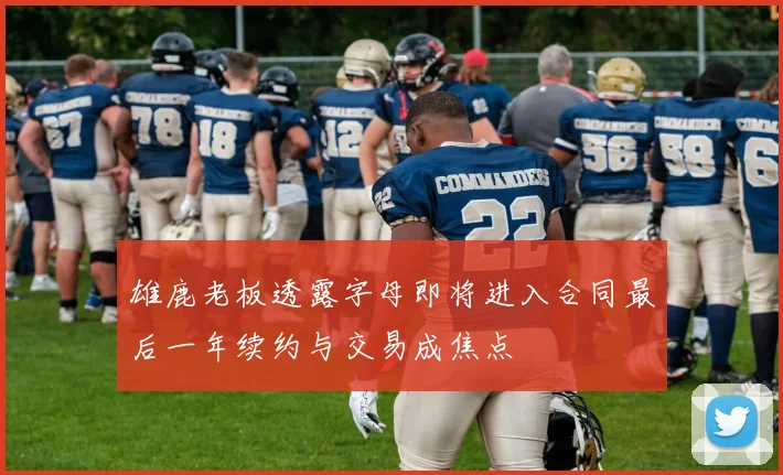 雄鹿老板透露字母即将进入合同最后一年续约与交易成焦点