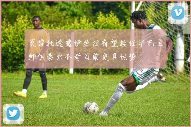 莫雷托透露伊劳拉有望接任毕巴主帅但泰尔齐奇目前更具优势