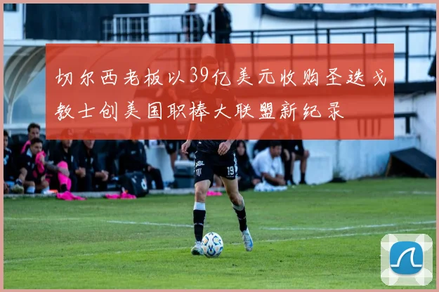 切尔西老板以39亿美元收购圣迭戈教士创美国职棒大联盟新纪录