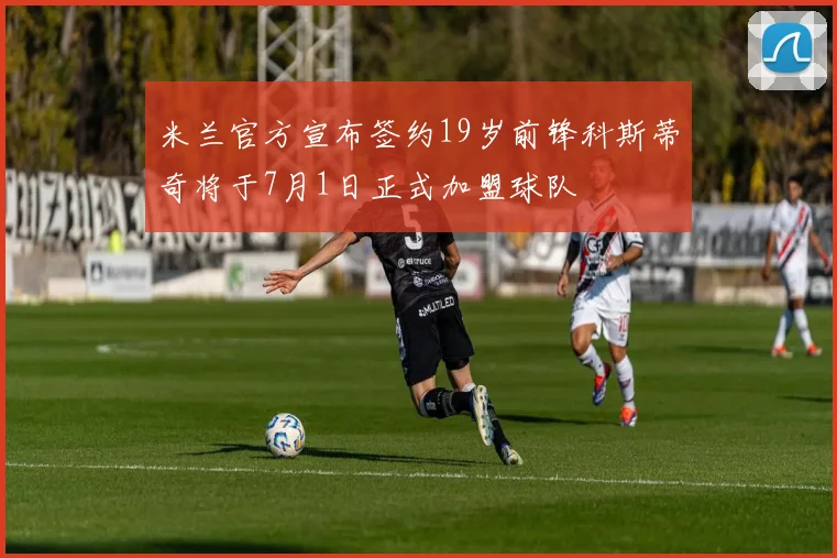 米兰官方宣布签约19岁前锋科斯蒂奇将于7月1日正式加盟球队