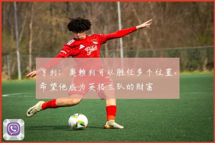 亨利：奥赖利可以胜任多个位置，希望他成为英格兰队的财富