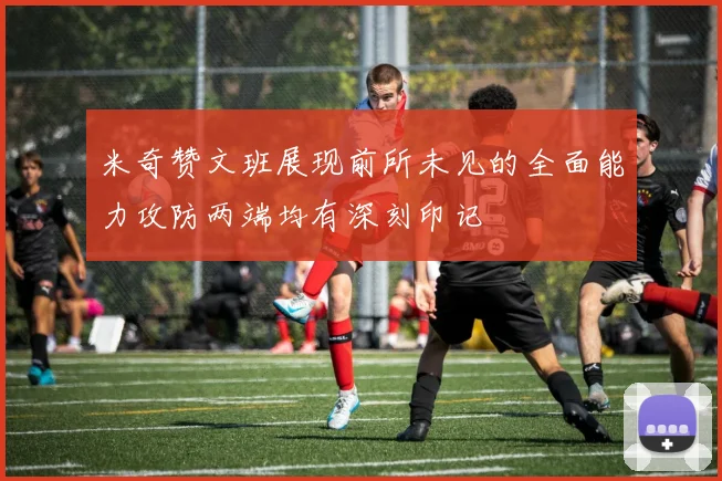 米奇赞文班展现前所未见的全面能力攻防两端均有深刻印记