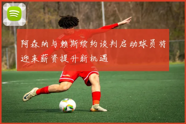 阿森纳与赖斯续约谈判启动球员将迎来薪资提升新机遇