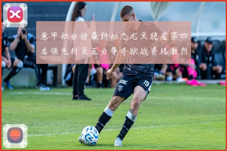 意甲积分榜最新动态尤文稳居第四名领先科莫五分争夺欧战资格激烈