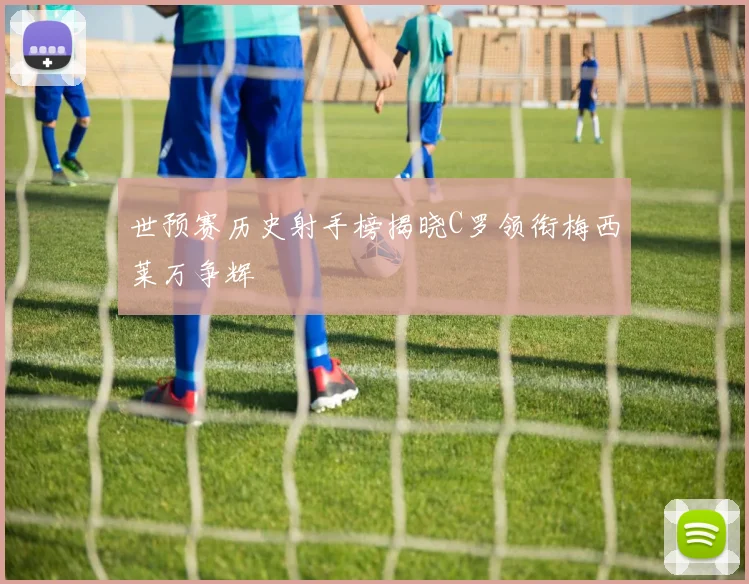 世预赛历史射手榜揭晓C罗领衔梅西莱万争辉