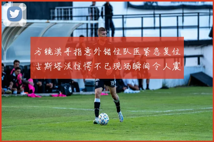 方镜淇手指意外错位队医紧急复位古斯塔沃惊愕不已现场瞬间令人震惊