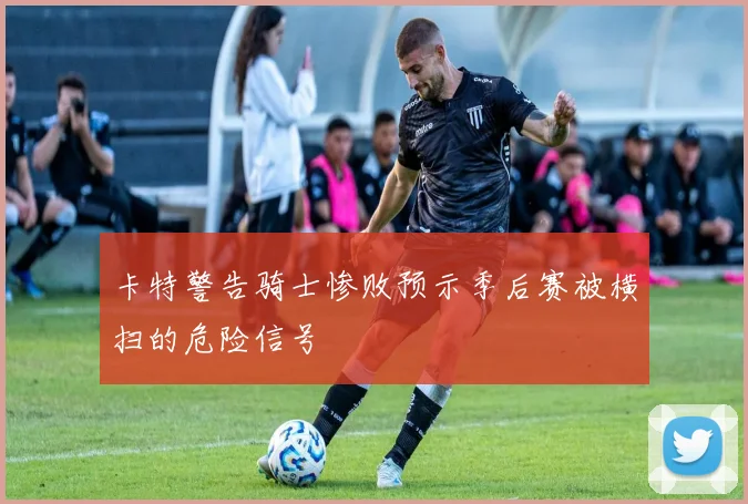 卡特警告骑士惨败预示季后赛被横扫的危险信号