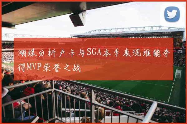 湖媒分析卢卡与SGA本季表现谁能夺得MVP荣誉之战
