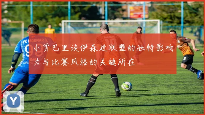 小贾巴里谈伊森进联盟的独特影响力与比赛风格的关键所在