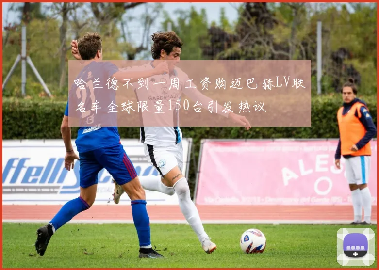 哈兰德不到一周工资购迈巴赫LV联名车全球限量150台引发热议