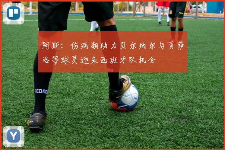 阿斯：伤病潮助力贝尔纳尔与贡萨洛等球员迎来西班牙队机会