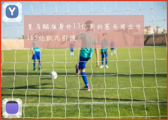 皇马瞄准身价13亿奥利塞或将出价165亿欧元引援