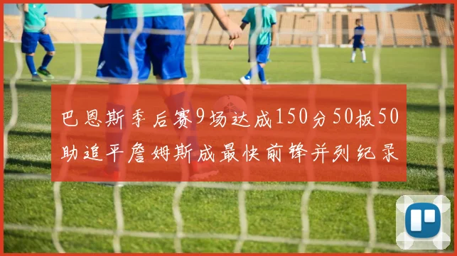 巴恩斯季后赛9场达成150分50板50助追平詹姆斯成最快前锋并列纪录
