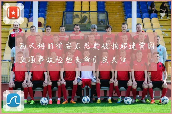 西汉姆旧将安东尼奥被拍超速曾因交通事故险些丧命引发关注