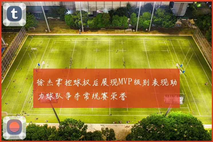 徐杰掌控球权后展现MVP级别表现助力球队争夺常规赛荣誉