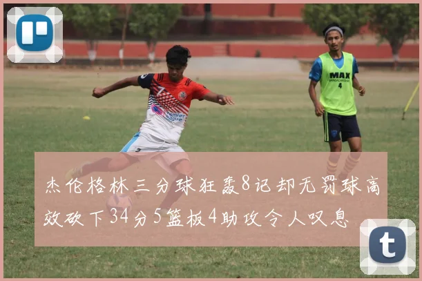 杰伦格林三分球狂轰8记却无罚球高效砍下34分5篮板4助攻令人叹息