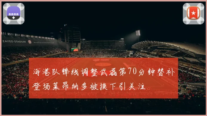 海港队锋线调整武磊第70分钟替补登场莱昂纳多被换下引关注