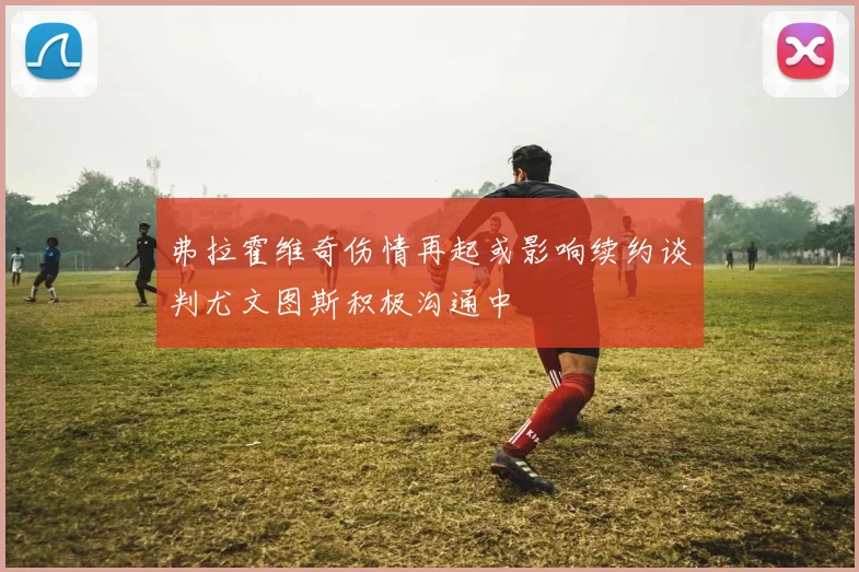 弗拉霍维奇伤情再起或影响续约谈判尤文图斯积极沟通中