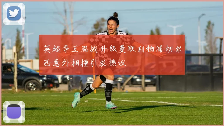 英超争五混战升级曼联利物浦切尔西意外相撞引发热议