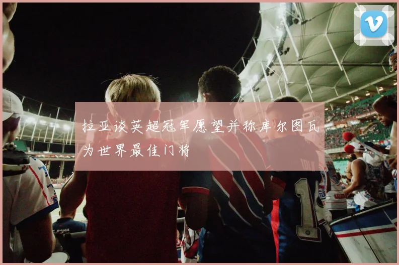 拉亚谈英超冠军愿望并称库尔图瓦为世界最佳门将