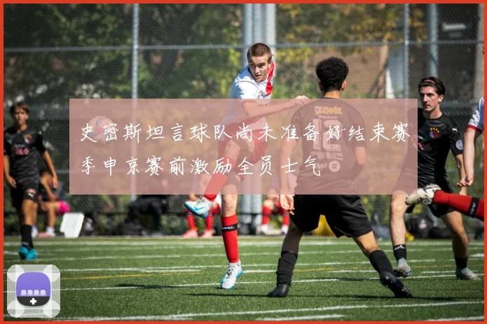 史密斯坦言球队尚未准备好结束赛季申京赛前激励全员士气