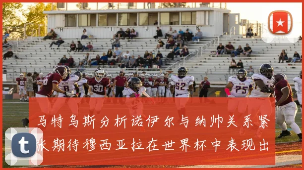 马特乌斯分析诺伊尔与纳帅关系紧张期待穆西亚拉在世界杯中表现出色