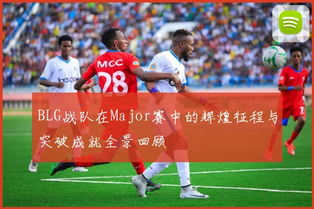 BLG战队在Major赛中的辉煌征程与突破成就全景回顾