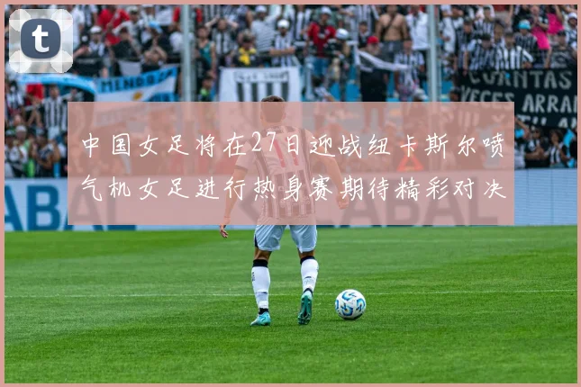 中国女足将在27日迎战纽卡斯尔喷气机女足进行热身赛期待精彩对决